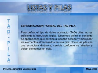 ESPECIFICACIÓN FORMAL DEL TAD-PILA

                 Para definir el tipo de datos abstracto (TAD) pilas, no es
                 suficiente la estructura lógica. Debemos definir el conjunto
                 de operaciones que permita al usuario acceder y manipular
                 los elementos almacenados en una pila. Como las pilas es
                 una estructura dinámica, cambia conforme se añaden y
                 quitan elementos en esta.




Prof. Ing. Zamantha González Díaz                                      Mayo, 2008
 