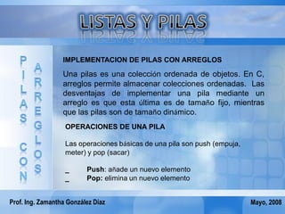 IMPLEMENTACION DE PILAS CON ARREGLOS

                  Una pilas es una colección ordenada de objetos. En C,
                  arreglos permite almacenar colecciones ordenadas. Las
                  desventajas de implementar una pila mediante un
                  arreglo es que esta última es de tamaño fijo, mientras
                  que las pilas son de tamaño dinámico.
                   OPERACIONES DE UNA PILA

                   Las operaciones básicas de una pila son push (empuja,
                   meter) y pop (sacar)

                   _      Push: añade un nuevo elemento
                   _      Pop: elimina un nuevo elemento


Prof. Ing. Zamantha González Díaz                                          Mayo, 2008
 