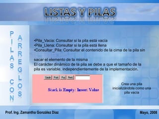 •Pila_Vacia: Consultar si la pila está vacía
                 •Pila_Llena: Consultar si la pila está llena
                 •Consultar_Pila: Consultar el contenido de la cima de la pila sin

                 sacar el elemento de la misma
                 El carácter dinámico de la pila se debe a que el tamaño de la
                 pila es variable, independientemente de la implementación.


                                                                     Crea una pila
                                                              inicializándola como una
                                                                       pila vacía




Prof. Ing. Zamantha González Díaz                                              Mayo, 2008
 