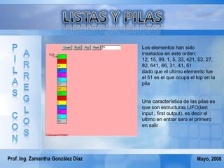 Los elementos han sido
                                    insetados en este orden:
                                    12, 15, 99, 1, 5, 33, 421, 53, 27,
                                    82, 641, 66, 31, 41, 51
                                    dado que el ultimo elemento fue
                                    el 51 es el que ocupa el top en la
                                    pila


                                    Una característica de las pilas es
                                    que son estructuras LIFO(last
                                    input , first output), es decir el
                                    ultimo en entrar sera el primero
                                    en salir




Prof. Ing. Zamantha González Díaz                            Mayo, 2008
 