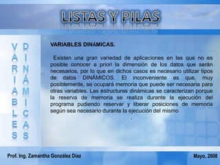 VARIABLES DINÁMICAS.

                     Existen una gran variedad de aplicaciones en las que no es
                   posible conocer a priori la dimensión de los datos que serán
                   necesarios, por lo que en dichos casos es necesario utilizar tipos
                   de datos DINÁMICOS. El inconveniente es que, muy
                   posiblemente, se ocupará memoria que puede ser necesaria para
                   otras variables. Las estructuras dinámicas se caracterizan porque
                   la reserva de memoria se realiza durante la ejecución del
                   programa pudiendo reservar y liberar posiciones de memoria
                   según sea necesario durante la ejecución del mismo
                                                    .




Prof. Ing. Zamantha González Díaz                                            Mayo, 2008
 
