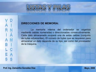 DIRECCIONES DE MEMORIA:

                           La memoria interna del ordenador se organiza
                  mediante celdas numeradas o direccionadas consecutivamente.
                  Cada dato almacenado ocupará una de estas celdas (conjunto
                  de bytes adyacentes). El número de bytes que se requieren para
                  almacenar un dato depende de su tipo, así como del procesador
                  de la máquina.




Prof. Ing. Zamantha González Díaz                                         Mayo, 2008
 