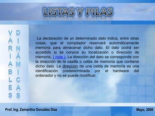 La declaración de un determinado dato indica, entre otras
                   cosas, que el compilador reservará automáticamente
                   memoria para almacenar dicho dato. El dato podrá ser
                   accedido si se conoce su localización o dirección de
                   memoria, ( nota ). La dirección del dato se corresponde con
                   la dirección de la casilla o celda de memoria que contiene
                   dicho dato. La dirección de una celda de memoria es una
                   identificación predeterminada por el hardware del
                   ordenador y no se puede modificar.




Prof. Ing. Zamantha González Díaz                                           Mayo, 2008
 