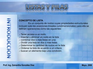 CONCEPTO DE LISTA
                         Es un conjunto de nodos cuyas propiedades estructurales
                incluyen solo las posiciones lineales (unidimensionales) para ella se
                definen operaciones como las siguientes:

                .- Tener acceso a un nodo
                .- Insertar y eliminar un nodo en la lista
                .- combinar dos o mas listas en una
                .- Dividir una lista en dos o mas listas
                .- Determinar la cantidad de nodos en la lista
                .- Ordenar la lista de acuerdo a un criterio
                .- buscar un elemento bajo una condición.




Prof. Ing. Zamantha González Díaz                                            Mayo, 2008
 