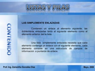 LAS SIMPLEMENTE ENLAZADAS

                           Contienen un enlace al elemento siguiente, las
                   doblemente enlazadas tanto al siguiente elemento como al
                   elemento anterior del la lista.


                            Una lista simplemente enlazada necesita que cada
                   elemento contenga un enlace con el siguiente elemento, cada
                   elemento consiste en una estructura de campos de
                   información a punteros de enlace.




Prof. Ing. Zamantha González Díaz                                         Mayo, 2008
 