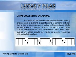 LISTAS DOBLEMENTE ENLAZADAS.

                            Las listas doblemente enlazadas consisten en datos y
                  enlaces tanto al elemento siguiente como al elemento anterior.
                  Con lo que se consiguen dos grandes ventajas, primero la lista
                  se puede leer en cualquier dirección, la segunda es que se
                  pueden leer los enlaces hacia delante como hacia atrás, con lo
                  que si un enlace resulta no valido se puede reconstruir
                  utilizando el otro enlace.




Prof. Ing. Zamantha González Díaz                                           Mayo, 2008
 