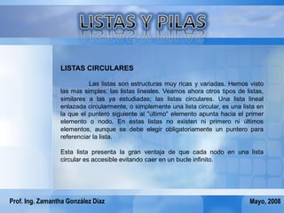 LISTAS CIRCULARES

                           Las listas son estructuras muy ricas y variadas. Hemos visto
                 las más simples; las listas lineales. Veamos ahora otros tipos de listas,
                 similares a las ya estudiadas; las listas circulares. Una lista lineal
                 enlazada circularmente, o simplemente una lista circular, es una lista en
                 la que el puntero siguiente al "último" elemento apunta hacia el primer
                 elemento o nodo. En estas listas no existen ni primero ni últimos
                 elementos, aunque se debe elegir obligatoriamente un puntero para
                 referenciar la lista.

                 Esta lista presenta la gran ventaja de que cada nodo en una lista
                 circular es accesible evitando caer en un bucle infinito.




Prof. Ing. Zamantha González Díaz                                                    Mayo, 2008
 