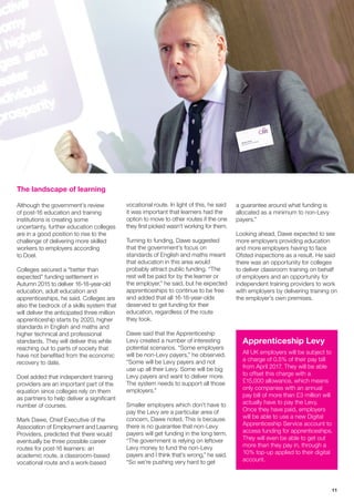 11
The landscape of learning
Although the government’s review
of post-16 education and training
institutions is creating some
uncertainty, further education colleges
are in a good position to rise to the
challenge of delivering more skilled
workers to employers according
to Doel.
Colleges secured a “better than
expected” funding settlement in
Autumn 2015 to deliver 16-18-year-old
education, adult education and
apprenticeships, he said. Colleges are
also the bedrock of a skills system that
will deliver the anticipated three million
apprenticeship starts by 2020, higher
standards in English and maths and
higher technical and professional
standards. They will deliver this while
reaching out to parts of society that
have not benefited from the economic
recovery to date.
Doel added that independent training
providers are an important part of the
equation since colleges rely on them
as partners to help deliver a significant
number of courses.
Mark Dawe, Chief Executive of the
Association of Employment and Learning
Providers, predicted that there would
eventually be three possible career
routes for post-16 learners: an
academic route, a classroom-based
vocational route and a work-based
vocational route. In light of this, he said
it was important that learners had the
option to move to other routes if the one
they first picked wasn’t working for them.
Turning to funding, Dawe suggested
that the government’s focus on
standards of English and maths meant
that education in this area would
probably attract public funding. “The
rest will be paid for by the learner or
the employer,” he said, but he expected
apprenticeships to continue to be free
and added that all 16-18-year-olds
deserved to get funding for their
education, regardless of the route
they took.
Dawe said that the Apprenticeship
Levy created a number of interesting
potential scenarios. “Some employers
will be non-Levy payers,” he observed.
“Some will be Levy payers and not
use up all their Levy. Some will be big
Levy payers and want to deliver more.
The system needs to support all those
employers.”
Smaller employers which don’t have to
pay the Levy are a particular area of
concern, Dawe noted. This is because
there is no guarantee that non-Levy
payers will get funding in the long term.
“The government is relying on leftover
Levy money to fund the non-Levy
payers and I think that’s wrong,” he said.
“So we’re pushing very hard to get
a guarantee around what funding is
allocated as a minimum to non-Levy
payers.”
Looking ahead, Dawe expected to see
more employers providing education
and more employers having to face
Ofsted inspections as a result. He said
there was an opportunity for colleges
to deliver classroom training on behalf
of employers and an opportunity for
independent training providers to work
with employers by delivering training on
the employer’s own premises.
Apprenticeship Levy
All UK employers will be subject to
a charge of 0.5% of their pay bill
from April 2017. They will be able
to offset this charge with a
£15,000 allowance, which means
only companies with an annual
pay bill of more than £3 million will
actually have to pay the Levy.
Once they have paid, employers
will be able to use a new Digital
Apprenticeship Service account to
access funding for apprenticeships.
They will even be able to get out
more than they pay in, through a
10% top-up applied to their digital
account.
 