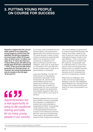 12
3. PUTTING YOUNG PEOPLE
ON COURSE FOR SUCCESS
7
	http://researchbriefings.parliament.uk/ResearchBriefing/Summary/SN05871
8
	http://www.ons.gov.uk/employmentandlabourmarket/peopleinwork/employmentandemployeetypes/bulletins/uklabourmarket/latest
Statistics suggest that the current
skills system is not supporting
young people to achieve their full
potential. The UK has a population
of around seven million 16-24-year
olds, of which some 1.5 million are
aged 16 or 17. Yet in the February
to April 2016 period, 621,000 young
people aged 16-24 were unemployed
– 13.6% of the economically active
generation for that age group7
. In
contrast, the overall unemployment
rate for people in the UK aged
16-64 was 5%8
.
As an issue, youth unemployment has
featured highly on the government’s
agenda since the financial crisis struck.
The result has been a series of policy
initiatives including the apprenticeship
reforms, the introduction of work
coaches by the Department for
Work and Pensions and the Youth
Obligation, which puts an expectation
on unemployed 18-21-year-olds who
receive universal credit to apply for an
apprenticeship or traineeship.
Laura-Jane Rawlings, Founder and
Chief Executive of campaigning
membership organisation Youth
Employment UK, said that while
several different government
departments had been trying to
address the issue of careers for
young people, the “lack of joined-up
thinking” between the departments
had impeded progress to date. As a
result, there is still “so much work” to
be done.
Rawlings highlighted that the country
has a problem moving young people
from education to employment, a
problem that could potentially be
exacerbated by Brexit. Young people
mostly voted to remain in the EU
so they feel disenfranchised by the
outcome of the referendum and think
that their voices are not being heard.
There is also a risk that Brexit could
impact on their employment prospects.
“We must challenge our government
to create a forward-thinking policy that
looks at what Britain needs for the
next 20 years and make sure that the
skills agenda features heavily in that,”
said Rawlings. “That is a long-term
policy as opposed to constant knee
jerk reactions. Young people need
to understand there is a voice and a
place for them and the government
needs to have a consistent long-term
approach to youth unemployment
because we don’t understand the
economic consequences of Brexit.”
While there are challenges, there
is also much to be positive about,
Rawlings continued. She highlighted
apprenticeships as a “real opportunity
to bring to life vocational training and
skills for so many young people in our
country”.
Apprenticeships are
a real opportunity to
bring to life vocational
training and skills
for so many young
people in our country.
 