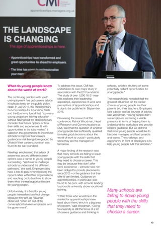 13
What do young people know
about the world of work?
The continuing problem with youth
unemployment has put careers advice
in schools firmly on the public policy
radar. In July 2016, the Parliamentary
Sub-Committee for Education, Skills
and the Economy found that “too many
young people are leaving education
without having had the chance to fully
consider their future options or how
their skills and experiences fit with
opportunities in the jobs market”. It
called on the government to incentivise
schools to improve their careers
guidance or risk being downgraded by
Ofsted if their careers provision was
found to be sub-standard.
Rawlings emphasised that a lack of
awareness around different career
options was a barrier to young people
succeeding. “We have to challenge
schools to understand the different
pathways,” she said. Employers also
have a role to play in “showcasing the
opportunities within their organisations
and reaching out to teachers to show
them what the real opportunities are
for young people”.
Unfortunately, it is hard for young
people themselves to effect change
because they are, as Rawlings
observed, “often left out of the
conversation between employers and
the government”.
To address this issue, CMI has
undertaken its own major study in
association with the EY Foundation.
The study of over 1,500 16-21-year-
olds explores their leadership
aspirations, experiences of work and
perceptions of apprenticeships and
is due to be published in September
2016.
Previewing the research at the
conference, Patrick Woodman, Head
of Research and Communications at
CMI, said that the question of whether
young people feel sufficiently qualified
to make good decisions about the
world of work is crucial – particularly
since they are the managers of
tomorrow.
A major finding of the research was
that many schools are failing to equip
young people with the skills that
they need to choose a career. This
may be because they don’t offer
work experience – schools have not
been obliged to provide placements
since 2012 – or the guidance that they
offer is very limited. Guidance on
apprenticeships, in particular, was
found to be poor, with schools tending
to promote university above vocational
training.
“Often those who would be in the
market for apprenticeships knew
least about them, which is a big area
of concern,” said Woodman. “Going
to university is still the focus of a lot
of careers guidance and thinking in
schools, which is shutting off some
potentially brilliant opportunities for
young people.”
The research also revealed that the
greatest influences on the career
choices of young people are their
parents and their teachers. Employers
take a back seat as sources of advice,
said Woodman. “Young people don’t
see employers as having a visible
presence in terms of helping them to
understand the workplace and provide
careers guidance. But we did find
that most young people would like to
become managers and lead projects
and teams. The challenge, and
opportunity, in front of employers is to
help young people fulfil that ambition.”
Many schools are
failing to equip young
people with the skills
that they need to
choose a career.
 