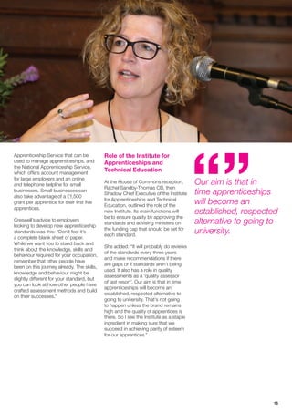 15
Apprenticeship Service that can be
used to manage apprenticeships, and
the National Apprenticeship Service,
which offers account management
for large employers and an online
and telephone helpline for small
businesses. Small businesses can
also take advantage of a £1,500
grant per apprentice for their first five
apprentices.
Creswell’s advice to employers
looking to develop new apprenticeship
standards was this: “Don’t feel it’s
a complete blank sheet of paper.
While we want you to stand back and
think about the knowledge, skills and
behaviour required for your occupation,
remember that other people have
been on this journey already. The skills,
knowledge and behaviour might be
slightly different for your standard, but
you can look at how other people have
crafted assessment methods and build
on their successes.”
Role of the Institute for
Apprenticeships and
Technical Education
At the House of Commons reception,
Rachel Sandby-Thomas CB, then
Shadow Chief Executive of the Institute
for Apprenticeships and Technical
Education, outlined the role of the
new Institute. Its main functions will
be to ensure quality by approving the
standards and advising ministers on
the funding cap that should be set for
each standard.
She added: “It will probably do reviews
of the standards every three years
and make recommendations if there
are gaps or if standards aren’t being
used. It also has a role in quality
assessments as a ‘quality assessor
of last resort’. Our aim is that in time
apprenticeships will become an
established, respected alternative to
going to university. That’s not going
to happen unless the brand remains
high and the quality of apprentices is
there. So I see the Institute as a staple
ingredient in making sure that we
succeed in achieving parity of esteem
for our apprentices.”
Our aim is that in
time apprenticeships
will become an
established, respected
alternative to going to
university.
 