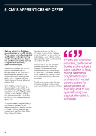 16
CMI now offers three Trailblazer
Apprenticeships, at Level 3, 5 and 6.
These provide nationally recognised
qualifications, on-the-job learning
and the opportunity to put theory
into practice while putting learners
on a pathway to becoming
professional managers.
Apprentices, employers and provider
partners are supported by rich
enabling resources and membership
benefits including unrivalled online
content, learning journeys and career
development tools explained Petra
Wilton, Director of Strategy  External
Affairs at CMI.
CMI’s Trailblazer programme is an
all-age programme, she added. “It is
both about encouraging young people
into careers and also upskilling existing
workers. It’s not just about creating
new apprenticeship roles – it can also
be used as a mid-career development
opportunity.”
“The Team Leader, Operations Manager
and Chartered Manager Degree
Apprenticeship form a beautiful pathway
for people looking at leadership and
management,” said Alison Cox, CMI’s
Head of Apprenticeships.
Cox also confirmed that CMI is
continuing to work with the Trailblazer
group of employers as “we are looking
at developing a Level 7 Senior Leader
Apprenticeship.” Work is underway and
will continue into 2017.
Cox said that it’s vital that education
providers, professional bodies and
employers work together to keep
raising awareness of apprenticeships
and establish robust careers advice for
young people so that they start to see
apprenticeships as a good alternative
to university.
The following sections reflect the views
of learning providers, employers and
apprentices that have partnered with CMI.
5. CMI’S APPRENTICESHIP OFFER
It’s vital that education
providers, professional
bodies and employers
work together to keep
raising awareness
of apprenticeships
and establish robust
careers advice for
young people so
that they start to see
apprenticeships as
a good alternative to
university.
 