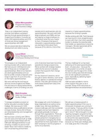 17
VIEW FROM LEARNING PROVIDERS
“Intec is an independent training
provider that delivers workplace
learning through apprenticeships in
England and Scotland. Currently we
have 2,000 apprenticeships and 570
of those are doing management
apprenticeships with CMI.
We are passionate about delivering
development and skills to young
people and to adult learners who do
apprenticeships. We work with both
large employers and SMEs and we
are helping our large employers to
understand what the Levy means
to them. Employers that weren’t
interested in apprenticeships before
are starting to think about them
because of the reforms. A lot of the
interest is in higher apprenticeships
because the funding is greater.
We like working with CMI. That’s because
we have found it more straightforward
to work with them than other awarding
bodies to develop the essential skills
that enable our apprentices to become
managers. We also appreciate all the
resources they provide.”
“Encompass is an independent
training provider with a national reach.
We have around 1,000 learners and
360 of those are on management
apprenticeships. Most of our learners
are adult apprenticeships and our
learner profile consists of learners who
range in age from 25 up to 50 or 60,
on the higher apprenticeships.
We work with five fire and rescue
services across England and Wales.
Fire and rescue is facing extraordinary
challenges in terms of funding cuts and
a lot of services have been launching
operational change programmes.
We’ve worked with strategic leaders
within the fire service to develop
content that supports their change
programmes.
For the classroom sessions, we’ve
brought in senior directors, such as the
finance director or operational change
director. They also get involved in the
work-based assessment side of the
qualification.
The key challenge for us has been
delivering at the adult apprenticeship
level – 24 years plus – because the
funding system is currently not great
for learners over the age of 24. Under
the new funding caps that will change
and we see significant potential to
grow, especially by delivering higher
apprenticeships.
CMI has been excellent in terms
of the support they give us as a
provider. Some of the resources on
ManagementDirect are extraordinary.”
“I manage workplace provision at
further education provider Dudley
College. We have around 1,000
apprentices doing qualifications across
a range of areas. Some 250 of those
are doing leadership and management
qualifications.
We have been working with CMI for
over ten years and have built up really
good working relationships with the
CMI staff. ManagementDirect is just
amazing; it makes my job so much
easier. Now I don’t have to create my
own virtual learning environment.
We engage with a lot of employers –
large organisations as well as some
smaller ones. We have identified a
massive skills gap with their accidental
managers and we have helped to
get people gradually moving up
through their organisations. There are
some really good success stories of
people going from managing two or
three people to managing the whole
department for that organisation. It has
been amazing to see the progress in
some of our learners.
We will see a massive growth in
higher apprenticeships if the Levy is
introduced. Employers are coming to
us and saying: ‘If we pay all this money,
what can we do with the funding we
get in return?’ We’ve brought in a new
‘aspiring managers’ programme that
is going to be a pilot. Then we’re going
to roll out the new apprenticeship
standards over the next three years
because our three-year strategic plan
is to really grow this in this area.”
Gillian Merryweather
Programmes Director,
Intec Business College
Lucus Elliott
Group Managing Director,
Encompass Development Group
Mark Knowles
Skills Hub Coordinator,
Dudley College
 