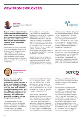 18
VIEW FROM EMPLOYERS
Support services and construction
company Interserve employs 50,000
people in the UK. Historically it has
used craft apprenticeships to upskill
its workers in specialised skills.
It has also run apprenticeships in
customer service and business
administration.
Nevertheless, the introduction of the
0.5% Apprenticeship Levy would be
a “game changer” for the company,
explained Bob Vince, Strategic
Development Director at Interserve.
“Our Levy bill will come to several
million pounds so the big challenge for
the business is how to use that money
strategically.”
Outsourcing company Serco
supports governments and
organisations around the world to
deliver essential public services.
A registered training organisation
in its own right, it has delivered
over 2,000 qualifications. For more
than 10 years it has been running
apprenticeship programmes for
employees and currently has
around 750 employees who are
doing an apprenticeship.
“We deliver apprenticeships in
aeronautical engineering, custodial
care and marine services and pan
sector qualifications in administration,
customer service and facilities
management”, explained Melanie
Vince said that by working with
CMI to develop its apprenticeship
programmes, Interserve had a “massive
opportunity to extract value out of
our Apprenticeship Levy”. They are
rolling out the Team Leader Level 3
apprenticeship to front-line managers
who have been promoted as a result
of being good at their job, but have
never undertaken formal management
training. “The Team Leader
apprenticeship is a massive opportunity
for upskilling those staff and increasing
productivity,” said Vince.
At a higher level, Interserve plans to
use the Chartered Manager Degree
Apprenticeship (CMDA) to upskill
individuals who have been recruited
directly into the business on the basis
of their technical skills. It is also part of
the business’s talent retention strategy.
“When individuals have a technical
skill and they’ve shown promise, we
want to progress them,” explained
Vince. “That’s when we’ll switch them
onto management programmes. We
will probably use a CMDA scheme to
enhance our existing management
development programmes.”
Interserve’s board fully appreciates the
opportunities that apprenticeships can
bring, especially in terms of leadership
and management. “What’s great
about CMI and the leadership and
management standards is they really
do get to the heart of how to improve
productivity in businesses,” said Vince.
Nicholson, Serco’s Director of Skills.
“But we are going to have a huge
Levy payment each year so we’re
looking at how we can spend that
Levy pot internally. We will continue
with our apprenticeships, but we are
also looking to expand and embed
management qualifications.”
Serco has two management
programmes. Its ‘Grow’ programme
is for team leader-level managers who
aspire to be operational managers.
It also has a ‘Lead’ programme for
operational managers who aspire to
be leaders within the business. Around
30 people go on the programmes
each year but numbers will increase
dramatically following the introduction
of the Levy, said Nicholson. This is
because Serco is working with CMI to
develop a CMDA programme for its
managerial staff.
Apprenticeship programmes are
not just for young people, Nicholson
argued. “Whenever you talk about
apprenticeship programmes within
an organisation, everybody thinks of
16 to 18-year-olds straightaway. So
over the last two years we’ve run a lot
of campaigns internally to enhance
individuals’ understanding of what
an apprenticeship programme can
be and the fact that this can be used
to upskill individuals who are already
in the business. Around half of our
apprentices are aged over 25.”
Melanie Nicholson
Director of Skills,
Serco
Bob Vince
Strategic Development Director,
Interserve
 