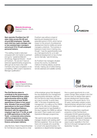 19
Gym operator PureGym has 157
open clubs across the UK and
around 800 employees. Typically
each club has a gym manager, one
or two assistant gym managers
and around 10 to 15 self-employed
personal trainers.
“The staffing model is fairly lean
compared with mid-market or premium
end gyms,” explained Malcolm
Armstrong, Regional Director – South
at PureGym. “So we don’t have an
extensive apprenticeship programme,
although we do have a few staff
members who have completed, or are
completing, CMI’s Level 5 Operations
Manager qualification.”
The Civil Service plans to
contribute to the government’s
target of delivering three million
apprenticeship starts by 2020
through having at least 30,000
apprentices in place in four years’
time. Already it has around 2,000
apprentices on the Level 3 Public
Service Operational Delivery
Standard, with the apprentices
ranging in age from 17 to 58, as well
as 2,000 apprentices on the Fast
Track – a corporate entry scheme,
with five programmes running
in business, commercial, digital,
finance and project delivery.
Jake McClure, Head of Apprenticeships
for Civil Service Learning and co-chair
PureGym was without a head of
learning and development for an
extended period in 2016, which had an
impact on the amount of professional
development that its middle and senior
managers undertook. The business is
looking to invest more in training now,
though. “I see the apprenticeship route
as a real opportunity for us to add
additional development on top of what
we do internally,” said Armstrong.
As PureGym has managers situated
across the country, its preferred
method of training delivery would be
remote, making use of online training,
remote webinars and satellite centres.
of the employer group that designed
the new leadership and management
apprenticeship standards, said that
the Civil Service sees these standards
as a way to provide “a world-class
offer” in the area of leadership and
management. It is rolling out the CMDA
as part of its offer but it is allowing
every department to have flexibility in
the way it applies the CMDA as well as
the Level 3 Team Leader and Level 5
Operations Manager programmes.
“We want to look at the accidental
manager situation with existing staff,”
McClure explained. “And we know we
have a lot of people who would like
to convert onto apprenticeships. For
operations or departmental managers,
this is a great opportunity for a mid-
career change. Many people in the Civil
Service have not always been able to
access development opportunities.
Some stay in the same role for 15 to
20 years, particularly outside London.
Apprenticeships will give them a fresh
start and a fresh opportunity to grow.”
McClure revealed that a significant
proportion of the Civil Service’s
anticipated 30,000 apprenticeships
would probably go through the three
apprenticeship standards in leadership
and management. “One of the best
ways to grow capability in the Civil
Service is through management and
leadership,” he said.
Malcolm Armstrong
Regional Director – South,
PureGym
Jake McClure
Head of Apprenticeships,
Civil Service Learning
 