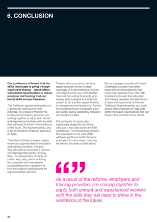 22
6. CONCLUSION
Our conference affirmed that the
skills landscape is going through
significant change – which offers
substantial opportunities to deliver
employer-led training that can
boost skills and performance.
The Trailblazer apprenticeship reforms,
in particular, stand out for their
potential. As a result of the reforms,
employers and training providers are
coming together to equip both entrant
and experienced workers with the skills
they will need to thrive in the workforce
of the future. The Apprenticeship Levy
is set to transform employer spending
on skills.
The extent of these changes creates
enormous opportunities for education
and training providers. However,
they will need to overcome a number
of challenges that remain: among
them, the present lack of clarity on
certain key policy points including
the crossover from frameworks
to standards and on questions of
how the endpoint assessments for
apprenticeships will work.
There is also uncertainty over how
apprenticeships will be funded,
especially in small employers who are
not subject to the Levy, and whether
there will be funding for people who
already have a degree in a technical
subject to do a further apprenticeship
in management and leadership. Further
announcements are anticipated soon –
and will be keenly awaited by providers
and employers alike.
The context is of course also
significantly shaped by the Brexit
vote, just a few days before the CMI
conference. The momentous decision
that was taken on 23 June 2016
will have significant ramifications for
employers for many years, reaching
far beyond the areas of skills alone.
As a result of the reforms, employers and
training providers are coming together to
equip both entrant and experienced workers
with the skills they will need to thrive in the
workforce of the future.
But as employers wrestle with these
challenges, it’s clear that better
leadership and management has
never been needed more. The CMI
conference showed that education
and training providers are determined
to seize the opportunity of the new
Trailblazer Apprenticeships and work
closely with employers to help build
better-managed organisations that can
thrive in the uncertain times ahead.
 