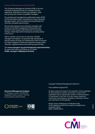 57038/16
Chartered Management Institute (CMI)
The Chartered Management Institute (CMI) is the only
chartered professional body for management and
leadership, dedicated to improving managers’ skills
and growing the number of qualified managers.
Our professional management qualifications span GCSE
to PhD equivalent levels, including the unique Chartered
Manager award, which increases earning potential and
improves workplace performance.
We provide employers and individual managers with
access to the latest management thinking and with
practical online support that helps them to embrace
change, create high-performing teams and keep ahead
of the curve.
With a member community of more than 120,000
managers and leaders, we promote high standards of
ethical practice through our Professional Code of Conduct,
and help managers to build their expertise through online
networks, regional events and mentoring opportunities.
Copyright Chartered Management Institute ©
First published August 2016
All rights reserved. Except for the quotation of short passages
for the purposes of criticism and review, no part of this
publication may be reproduced, stored in a retrieval system,
or transmitted, in any form or by any means, electronic,
mechanical, photocopying, recording or otherwise, without
prior permission of the publisher.
British Library Cataloguing in Publication Data
A CIP catalogue record for this report is available from
the British Library
ISBN: 0-85946-625-6
Chartered Management Institute
77 Kingsway, London, WC2B 6SR
Registered charity number 1091035
Incorporated by Royal Charter
Visit www.managers.org.uk/management-apprenticeships
for more information, and follow us on Twitter
@CMI_managers #MgtApprenticeship
 