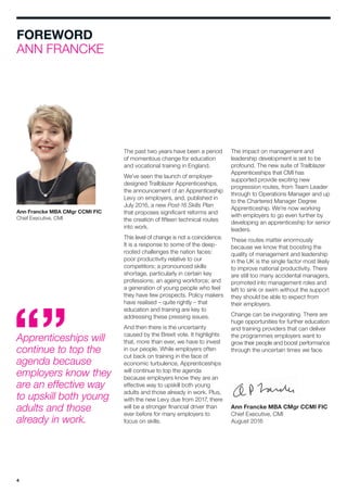 4
The impact on management and
leadership development is set to be
profound. The new suite of Trailblazer
Apprenticeships that CMI has
supported provide exciting new
progression routes, from Team Leader
through to Operations Manager and up
to the Chartered Manager Degree
Apprenticeship. We’re now working
with employers to go even further by
developing an apprenticeship for senior
leaders.
These routes matter enormously
because we know that boosting the
quality of management and leadership
in the UK is the single factor most likely
to improve national productivity. There
are still too many accidental managers,
promoted into management roles and
left to sink or swim without the support
they should be able to expect from
their employers.
Change can be invigorating. There are
huge opportunities for further education
and training providers that can deliver
the programmes employers want to
grow their people and boost performance
through the uncertain times we face.
Ann Francke MBA CMgr CCMI FIC
Chief Executive, CMI
August 2016
FOREWORD
ANN FRANCKE
The past two years have been a period
of momentous change for education
and vocational training in England.
We’ve seen the launch of employer-
designed Trailblazer Apprenticeships,
the announcement of an Apprenticeship
Levy on employers, and, published in
July 2016, a new Post-16 Skills Plan
that proposes significant reforms and
the creation of fifteen technical routes
into work.
This level of change is not a coincidence.
It is a response to some of the deep-
rooted challenges the nation faces:
poor productivity relative to our
competitors; a pronounced skills
shortage, particularly in certain key
professions; an ageing workforce; and
a generation of young people who feel
they have few prospects. Policy makers
have realised – quite rightly – that
education and training are key to
addressing these pressing issues.
And then there is the uncertainty
caused by the Brexit vote. It highlights
that, more than ever, we have to invest
in our people. While employers often
cut back on training in the face of
economic turbulence, Apprenticeships
will continue to top the agenda
because employers know they are an
effective way to upskill both young
adults and those already in work. Plus,
with the new Levy due from 2017, there
will be a stronger financial driver than
ever before for many employers to
focus on skills.
Ann Francke MBA CMgr CCMI FIC
Chief Executive, CMI
Apprenticeships will
continue to top the
agenda because
employers know they
are an effective way
to upskill both young
adults and those
already in work.
 