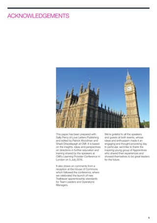 5
ACKNOWLEDGEMENTS
This paper has been prepared with
Sally Percy of Love Letters Publishing
and edited by Patrick Woodman and
Shadi Ghezelayagh at CMI. It is based
on the insights, ideas and perspectives
on directions in further education and
training shared by the speakers at
CMI’s Learning Provider Conference in
London on 5 July 2016.
It also draws on comments from a
reception at the House of Commons
which followed the conference, where
we celebrated the launch of new
Trailblazer apprenticeship standards
for Team Leaders and Operations
Managers.
We’re grateful to all the speakers
and guests at both events, whose
ideas and enthusiasm made it an
engaging and thought-provoking day.
In particular, we’d like to thank the
inspiring young group of Apprentices
who shared their experiences and
showed themselves to be great leaders
for the future.
 