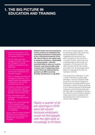 6
1. THE BIG PICTURE IN
EDUCATION AND TRAINING
•	 The UK’s productivity is 19%
below the average for the other
six members of the G7
•	 The UK needs 1.9m new
managers by 2024. Only one in
five managers is currently
qualified in management and
leadership
•	 71% of UK organisations admit
that they fail to effectively train
first-time managers
•	 43% of managers rate their own
managers as ineffective. Time
wasted through bad management
is estimated to cost £19.3bn
annually across the UK
•	 However, developing managers
has a proven value, with the
average benefit of a Chartered
Manager valued as £391,443
•	 87% of employers report
difficulties in recruiting certain
key skills.
•	 Nearly 25% of all job openings
in 2015 were left vacant
because employers could not
find people with the right skills
or knowledge
Sources: Office for National Statistics,
UKCES/Council for Excellence in
Management and Leadership, CMI,
CMI/XpertHR, Social Market
Foundation
Political events and macroeconomic
trends continue to emphasise the
overriding importance of education
to the continued prosperity of the
UK. Hence there is an urgent need
to equip our workforce – particularly
our young people – with the
essential skills to take our country
forward. Learning providers play
a pivotal role in supporting them,
a point that was emphasised by
speakers at CMI’s Learning
Provider Conference in July 2016.
At the event, Nida Broughton, Chief
Economist at public policy think-tank
the Social Market Foundation,
highlighted that productivity has
been a problem for the country for
a number of years, which puts us at
a disadvantage compared with our
competitors. In February 2016, the
ONS reported that the UK’s output
per worker was 19 percentage points
below the average for the other six
members of the G7.
This productivity challenge is, in part,
a result of the UK’s on-going skills
shortages. The 2015 Employer Skills
Survey from the UK Commission for
Employment and Skills (UKCES) found
that nearly a quarter of all job openings
in 2015 were proving hard to fill because
employers could not find people with
the right skills or knowledge to fill them.
As a result, for many of these employers,
orders were lost to competitors and
the development of new products or
services was delayed.
Nearly a quarter of all
job openings in 2015
were left vacant
because employers
could not find people
with the right skills or
knowledge to fill them.
 
