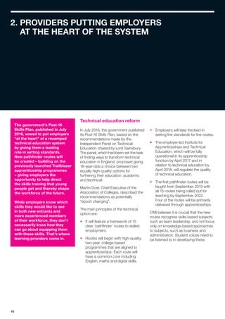 10
2. PROVIDERS PUTTING EMPLOYERS
AT THE HEART OF THE SYSTEM
Technical education reform
In July 2016, the government published
its Post-16 Skills Plan, based on the
recommendations made by the
Independent Panel on Technical
Education chaired by Lord Sainsbury.
The panel, which had been set the task
of finding ways to transform technical
education in England, proposed giving
16-year-olds a choice between two
equally high-quality options for
furthering their education: academic
and technical.
Martin Doel, Chief Executive of the
Association of Colleges, described the
recommendations as potentially
“epoch changing”.
The main principles of the technical
option are:
•	 It will feature a framework of 15
clear ‘pathfinder’ routes to skilled
employment.
•	 Routes will begin with high-quality,
two-year, college-based
programmes that are aligned to
apprenticeships. Each route will
have a common core including
English, maths and digital skills.
•	 Employers will take the lead in
setting the standards for the routes.
•	 The employer-led Institute for
Apprenticeships and Technical
Education, which will be fully
operational in its apprenticeship
function by April 2017 and in
relation to technical education by
April 2018, will regulate the quality
of technical education.
•	 The first pathfinder routes will be
taught from September 2019 with
all 15 routes being rolled out for
teaching by September 2022.
Four of the routes will be primarily
delivered through apprenticeships.
CMI believes it is crucial that the new
routes recognise skills-based subjects
such as team leadership, and not focus
only on knowledge-based approaches
to subjects, such as business and
administration. Student voices need to
be listened to in developing these.
The government’s Post-16
Skills Plan, published in July
2016, vowed to put employers
“at the heart” of a revamped
technical education system
by giving them a leading
role in setting standards.
New pathfinder routes will
be created – building on the
previously launched Trailblazer
apprenticeship programmes
– giving employers the
opportunity to help direct
the skills training that young
people get and thereby shape
the workforce of the future.
While employers know which
skills they would like to see
in both new entrants and
more experienced members
of their workforce, they don’t
necessarily know how they
can go about equipping them
with these skills. That’s where
learning providers come in.
 