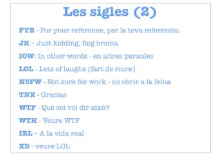 Les sigles (2)
FYR - For your reference, per la teva referència
JK – Just kidding, faig broma
IOW: In other words - en altres paraules
LOL - Lots of laughs (fart de riure)
NSFW - Not sure for work - no obrir a la feina
TNX - Gracias
WTF - Què coi vol dir això?
WTH - Veure WTF
IRL – A la vida real
XD - veure LOL
 