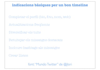 indicacions bàsiques per un bon timeline


Completar el perﬁl (bio, foto, nom, web)

Actualitzacions freqüents

Diversiﬁcar els tuits

Retuitejar els missatges destacats

Incloure hashtags als missatges

Crear llistes

                font: “Mundo Twitter” de @jlori
 