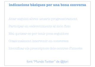 indicacions bàsiques per una bona conversa


Anar seguint altres usuaris progressivament

Participar en esdeveniments al món físic

Mai queixar-se per tenir pocs seguidors

Ocasionalment intervenir en converses

Identiﬁcar els prescriptors dels centres d’interès



            font: “Mundo Twitter” de @jlori
 