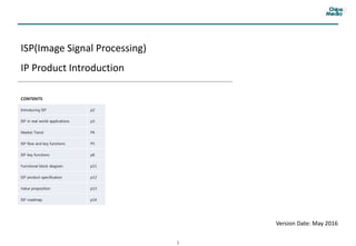 1
ISP(Image Signal Processing)
IP Product Introduction
CONTENTS
Introducing ISP p2
ISP in real world applications p3
Market Trend P4
ISP flow and key functions P5
ISP key functions p6
Functional block diagram p11
ISP product specification p12
Value proposition p13
ISP roadmap p14
Version Date: May 2016
 