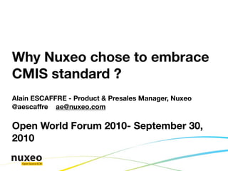 Why Nuxeo chose to embrace
CMIS standard ?
Alain ESCAFFRE - Product & Presales Manager, Nuxeo
@aescaffre ae@nuxeo.com

Open World Forum 2010- September 30,
2010

  Open Source ECM
 