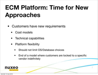 ECM Platform: Time for New
       Approaches
            • Customers have new requirements
                 • Cost models
                 • Technical capabilities
                 • Platform ﬂexibility
                        •        Should not limit OS/Database choices

                        •        End of a model where customers are locked to a speciﬁc
                                 vendor indeﬁnitely


                                                                                          7
               Open Source ECM


mercredi 10 mars 2010
 