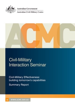 Civil‑Military
    Interaction Seminar

    Civil‑Military Effectiveness:
    building tomorrow’s capabilities
    Summary Report




>    w w w.acmc.gov.au
>    w w w.acmc.gov.au
 
