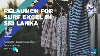 © Ipsos | CMI Surf Restage SL HV | 21-006458-01 | April 2021 | Version 1 | Public | Internal/Client Use Only | Strictly Confidential
RELAUNCH FOR
SURF EXCEL IN
SRI LANKA
Prepared for : Saurobh Medda, Unilever
Prepared by: Ipsos
April 2021
 
