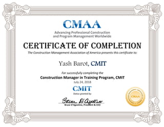 Certificate of Completion
The Construction Management Association of America presents this certificate to:
Yash Barot, CMIT
For successfully completing the
Construction Manager in Training Program, CMIT
July 24, 2018
Status granted by:
Bruce D’Agostino, President & CEO
 
