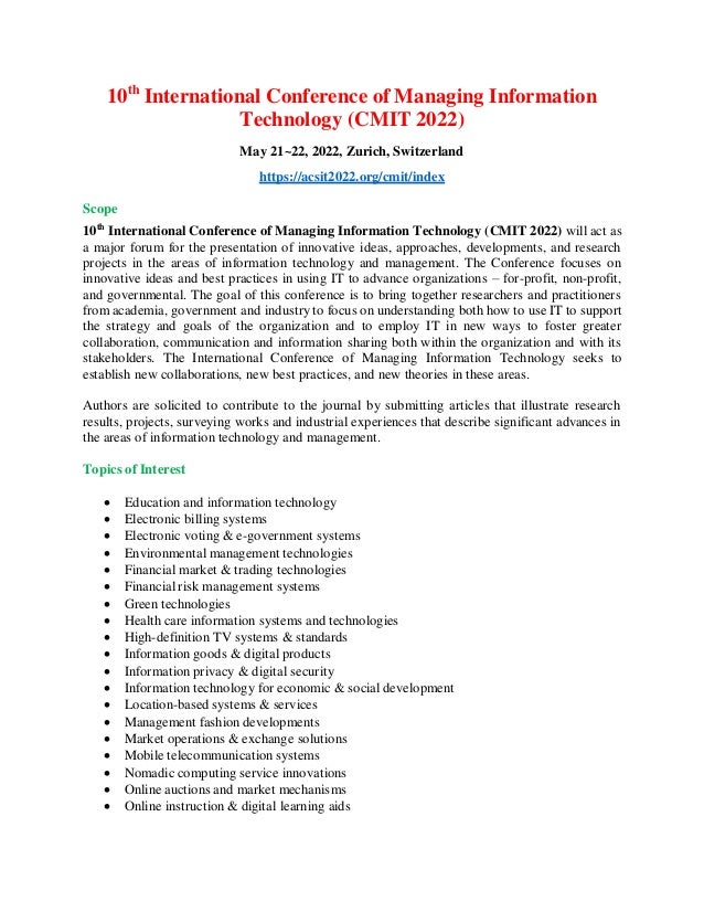 10th
International Conference of Managing Information
Technology (CMIT 2022)
May 21~22, 2022, Zurich, Switzerland
https://acsit2022.org/cmit/index
Scope
10th
International Conference of Managing Information Technology (CMIT 2022) will act as
a major forum for the presentation of innovative ideas, approaches, developments, and research
projects in the areas of information technology and management. The Conference focuses on
innovative ideas and best practices in using IT to advance organizations – for-profit, non-profit,
and governmental. The goal of this conference is to bring together researchers and practitioners
from academia, government and industry to focus on understanding both how to use IT to support
the strategy and goals of the organization and to employ IT in new ways to foster greater
collaboration, communication and information sharing both within the organization and with its
stakeholders. The International Conference of Managing Information Technology seeks to
establish new collaborations, new best practices, and new theories in these areas.
Authors are solicited to contribute to the journal by submitting articles that illustrate research
results, projects, surveying works and industrial experiences that describe significant advances in
the areas of information technology and management.
Topics of Interest
 Education and information technology
 Electronic billing systems
 Electronic voting & e-government systems
 Environmental management technologies
 Financial market & trading technologies
 Financial risk management systems
 Green technologies
 Health care information systems and technologies
 High-definition TV systems & standards
 Information goods & digital products
 Information privacy & digital security
 Information technology for economic & social development
 Location-based systems & services
 Management fashion developments
 Market operations & exchange solutions
 Mobile telecommunication systems
 Nomadic computing service innovations
 Online auctions and market mechanisms
 Online instruction & digital learning aids
 