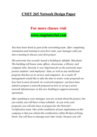 CMIT 265 Network Design Paper
For more classes visit
www.snaptutorial.com
You have been hired as part of the networking team After completing
orientation and training in your first week, your manager calls you
into a meeting to discuss your first project.
The university has recently leased a building in Adelphi, Maryland.
The building will house some offices, classrooms, a library, and
computer labs. Security is very important for as the university must
protect students’ and employees’ data, as well as any intellectual
property that has on its servers and computers. As a result, IT
management would like to take the time to review some proposals on
how best to move forward. As a network engineer, you have been
asked to prepare a network proposal on how to set up a secure
network infrastructure in this new building to support university
operations.
After speaking to your manager, you are excited about the project, but
you realize you will have a busy schedule. As you write your
proposal, you will also have to prepare for the Network+
Certification exam. One of the conditions of your employment at this
company is that you obtain this certification within 60 days of being
hired. You will have to manage your time wisely, because you will
 