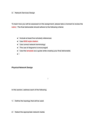 3. Network Services Design
To learn how you will be assessed on this assignment, please take a moment to review the
rubric​. The final deliverable should adhere to the following criteria:
● Include at least five scholarly references.
● Use ​IEEE-style citation​.
● Use correct network terminology.
● The use of diagrams is encouraged.
● Use this ​template​ as a guide while creating your final deliverable.
●
Physical Network Design
-
In this section, address each of the following.
1. Define the topology that will be used.
2. Select the appropriate network media.
 