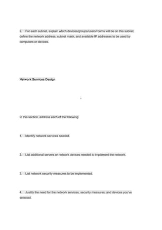 2. For each subnet, explain which devices/​groups/​users/​rooms will be on this subnet,
define the network address, subnet mask, and available IP addresses to be used by
computers or devices.
Network Services Design
-
In this section, address each of the following.
1. Identify network services needed.
2. List additional servers or network devices needed to implement the network.
3. List network security measures to be implemented.
4. Justify the need for the network services, security measures, and devices you’ve
selected.
 