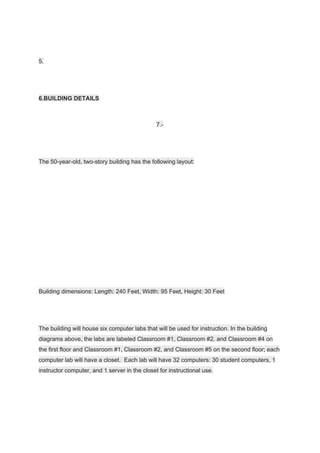 5.
6.BUILDING DETAILS
7.-
The 50-year-old, two-story building has the following layout:
Building dimensions: Length: 240 Feet, Width: 95 Feet, Height: 30 Feet
The building will house six computer labs that will be used for instruction. In the building
diagrams above, the labs are labeled Classroom #1, Classroom #2, and Classroom #4 on
the first floor and Classroom #1, Classroom #2, and Classroom #5 on the second floor; each
computer lab will have a closet. Each lab will have 32 computers: 30 student computers, 1
instructor computer, and 1 server in the closet for instructional use.
 