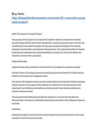 Buy here:
http://theperfecthomework.com/cmit-321-executive-prop
osal-project/
CMIT 321 Executive Proposal Project
The purpose of this project is to evaluate the student’s ability to research and evaluate
security testing software and present aproposal for review by executive team members. By
completing the document the student will also gain practical knowledge of the security
evaluation documentation and proposal writing process. The project will enable the student
to identify and understand the required standards in practice, as well as the details that
should be covered within a proposal.
Project Deliverable
Using the Case Study presented in this document, to complete an executive proposal.
Provide a three to five page proposal summarizing purpose and benefit of chosen security
software to the executive management team.
The student will evaluate and test security testing software for purposes of testing corporate
network security. The purpose of the software is to measure the security posture of the
organization by identifying vulnerabilities and help prevent future attacks anddeter any
real-time unknown threats.
The proposal should effectively describe the software in a manner that will allow the
executive team members to understand thepurpose and benefits of the software to approve
purchase.
Guidelines
Evaluate and select a security tool for recommendation that you learned about in the iLabs
modules or the EC-Council text books.
 