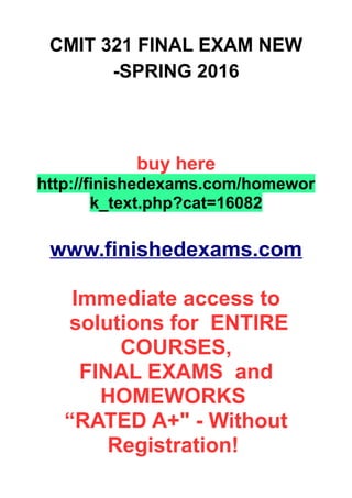 CMIT 321 FINAL EXAM NEW
-SPRING 2016
buy here
http://finishedexams.com/homewor
k_text.php?cat=16082
www.finishedexams.com
Immediate access to
solutions for ENTIRE
COURSES,
FINAL EXAMS and
HOMEWORKS
“RATED A+" - Without
Registration!
 