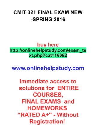 CMIT 321 FINAL EXAM NEW
-SPRING 2016
buy here
http://onlinehelpstudy.com/exam_te
xt.php?cat=16082
www.onlinehelpstudy.com
Immediate access to
solutions for ENTIRE
COURSES,
FINAL EXAMS and
HOMEWORKS
“RATED A+" - Without
Registration!
 