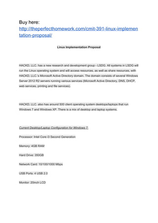Buy here:
http://theperfecthomework.com/cmit-391-linux-implemen
tation-proposal/
Linux Implementation Proposal
HACKD, LLC. has a new research and development group - LSDG. All systems in LSDG will
run the Linux operating system and will access resources, as well as share resources, with
HACKD, LLC.’s Microsoft Active Directory domain. The domain consists of several Windows
Server 2012 R2 servers running various services (Microsoft Active Directory, DNS, DHCP,
web services, printing and file services).
HACKD, LLC. also has around 500 client operating system desktops/laptops that run
Windows 7 and Windows XP. There is a mix of desktop and laptop systems.
Current Desktop/Laptop Configuration for Windows 7:
Processor: Intel Core i3 Second Generation
Memory: 4GB RAM
Hard Drive: 350GB
Network Card: 10/100/1000 Mbps
USB Ports: 4 USB 2.0
Monitor: 20inch LCD
 
