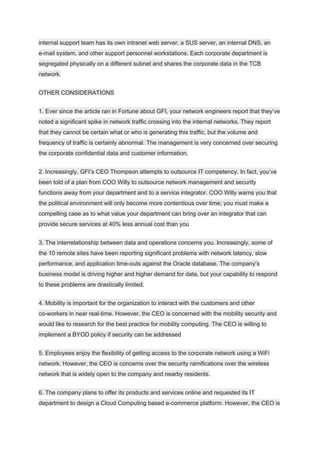 internal support team has its own intranet web server, a SUS server, an internal DNS, an
e-mail system, and other support personnel workstations. Each corporate department is
segregated physically on a different subnet and shares the corporate data in the TCB
network.
OTHER CONSIDERATIONS
1. Ever since the article ran in Fortune about GFI, your network engineers report that they’ve
noted a significant spike in network traffic crossing into the internal networks. They report
that they cannot be certain what or who is generating this traffic, but the volume and
frequency of traffic is certainly abnormal. The management is very concerned over securing
the corporate confidential data and customer information.
2. Increasingly, GFI’s CEO Thompson attempts to outsource IT competency. In fact, you’ve
been told of a plan from COO Willy to outsource network management and security
functions away from your department and to a service integrator. COO Willy warns you that
the political environment will only become more contentious over time; you must make a
compelling case as to what value your department can bring over an integrator that can
provide secure services at 40% less annual cost than you
3. The interrelationship between data and operations concerns you. Increasingly, some of
the 10 remote sites have been reporting significant problems with network latency, slow
performance, and application time-outs against the Oracle database. The company’s
business model is driving higher and higher demand for data, but your capability to respond
to these problems are drastically limited.
4. Mobility is important for the organization to interact with the customers and other
co-workers in near real-time. However, the CEO is concerned with the mobility security and
would like to research for the best practice for mobility computing. The CEO is willing to
implement a BYOD policy if security can be addressed
5. Employees enjoy the flexibility of getting access to the corporate network using a WiFi
network. However, the CEO is concerns over the security ramifications over the wireless
network that is widely open to the company and nearby residents.
6. The company plans to offer its products and services online and requested its IT
department to design a Cloud Computing based e-commerce platform. However, the CEO is
 