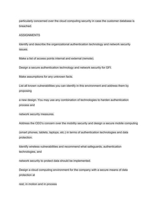 particularly concerned over the cloud computing security in case the customer database is
breached.
ASSIGNMENTS
Identify and describe the organizational authentication technology and network security
issues.
Make a list of access points internal and external (remote).
Design a secure authentication technology and network security for GFI.
Make assumptions for any unknown facts.
List all known vulnerabilities you can identify in this environment and address them by
proposing
a new design. You may use any combination of technologies to harden authentication
process and
network security measures.
Address the CEO’s concern over the mobility security and design a secure mobile computing
(smart phones, tablets, laptops, etc.) in terms of authentication technologies and data
protection.
Identify wireless vulnerabilities and recommend what safeguards, authentication
technologies, and
network security to protect data should be implemented.
Design a cloud computing environment for the company with a secure means of data
protection at
rest, in motion and in process
 