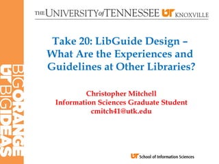 Take 20: LibGuide Design –
What Are the Experiences and
Guidelines at Other Libraries?

         Christopher Mitchell
 Information Sciences Graduate Student
           cmitch41@utk.edu
 