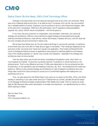 CMI (Chouinard & Myhre, Inc.) 
655 Redwood Hwy, Ste. 102 
Mill Valley, CA 94941 
415.480.3636 
www.cm-inc.com 
© 2012 CMI. All rights reserved. 
Status Check: By Kris Neely, CMI’s Chief Technology Officer 
Changes in the data center are more rapid and pervasive than at any time I can remember. What 
was once a relatively staid environment, or as staid as any IT computer room can be, has now evolved 
into a veritable beehive of activity. Engineers may be working on some or all of these technologies, often 
at the same time: virtualization, WAN and LAN optimization, new IT operations tooling (installation, 
upgrade, etc.) cloud, HA/DR, server consolidation – and the list goes on. 
In my mind, this puts a premium on organization, documentation, teamwork, and, above all, 
strategy and architecture. Without a documented (on paper) strategy and associated (and equally 
well-documented) architecture, costs will rise, rework will increase, mistakes will occur, and the result will 
be more complex and error prone than it needs to be. 
We’ve been here before (sort of): the old model of all-things-in-one-box (for example, a mainframe 
environment) was very much akin to “keep all your eggs in one basket.” That model got displaced by the 
pizza-box mode: one server (one “pizza box”) equals one application. That model contributed the first 
round of strategy/architecture issues as applications were parsed to individual platforms and keeping 
track of the resulting explosion or ‘sprawl’ was a whole new headache – especially if the strategy and 
architecture were not documented. 
Then the data center was hit with the server consolidation/virtualization wave, which didn’t so 
much explode as implode: 10 pizza box computers became 10 partitions or virtual machines on one 
physical server. That’s a key difference as those 10 VMs were dependent on the one physical box that 
housed them, on the operations care-and-feeding of said box, etc. And – the architecture the model was 
based on. Without a documented strategy and architecture to refer to/depend on/reference and cost – 
things often turned from bad (confusion) to worse (out of control/held-together-with-bailing-wire, too 
expensive) and so on. 
Thus, my take-away from this White Paper is the same as my advice to the CIOs, CFOs, and CEOs 
reading it: everything in your data center (and your IT Department as a whole, actually) should be based 
on the Strategy-Architecture-Design-Implementation Plan (SADI) cost model. That’s a mantra we recite 
daily at CMI. Because data center optimization is complex and expensive – but significantly less so with a 
SADI roadmap to follow. 
See You Next Time, 
Kris Neely 
CTO, Chouinard & Myhre, Inc. 
10 
 