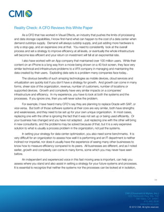 CMI (Chouinard & Myhre, Inc.) 
655 Redwood Hwy, Ste. 102 
Mill Valley, CA 94941 
415.480.3636 
www.cm-inc.com 
© 2012 CMI. All rights reserved. 
Reality Check: A CFO Reviews this White Paper 
As a CFO that has worked in Visual Effects, an industry that pushes the limits of processing 
and data storage capabilities, I know first-hand what can happen to the cost of a data center when 
demand outstrips supply. Demand will always outstrip supply, and just adding more hardware is 
only a stop-gap, and an expensive one at that. You need to consistently look at the overall 
process and set a strategy to improve efficiency at all levels, or eventually the whole infrastructure 
will become less efficient and your return on investment will fall at an exponential rate. 
I also have worked with an App company that maintained over 100 million users. While their 
content on an iPhone is a long way from a movie being shown on a 40 foot screen, they face very 
similar technical and infrastructure problems to a VFX company in managing and maintaining the 
data created by their users. Exploding data sets is a problem many companies face today.. 
The obvious benefits of such amazing technologies as mobile devices, cloud services and 
virtualization are quickly lost if you don’t have a strategy for growth. And growth can come in many 
forms, sheer size of the organization, revenue, number of customers, number of locations or 
supported devices. Growth and complexity have very similar impacts on a companies’ 
infrastructure and efficiency. In my experience, you have to look at both the systems and the 
processes. If you ignore one, then you will never solve the problem. 
For example, I have heard many CFO’s say they are planning to replace Oracle with SAP, or 
vice-versa. But both of those software systems at their core are very similar, both have strengths 
and weaknesses, and they need to be set up for your own unique organization. In most cases, 
replacing one with the other is ignoring the fact that it was not set up or being used efficiently. Or 
your business has changed and you have not adapted. Just replacing one with the other will bring 
in new consultants, and the problems may be solved because of that, but it is a very expensive 
solution to what is usually a process problem in the organization, not just the systems. 
In setting your strategy for data center optimization, you also need some benchmarks. It is 
very difficult for an organization to assess how well it is performing and an IT department is neither 
inclined nor impartial, nor does it usually have the experience of seeing many other businesses to 
know how to measure efficiency compared to its peers. All businesses are different, and as I noted 
earlier, growth and complexity can come in many forms, some which you may never have seen 
before. 
An independent and experienced voice in this fast moving area is important, can help you 
assess where you stand and also assist in setting a strategy for your future systems and processes. 
It is essential to recognize that neither the systems nor the processes can be looked at in isolation, 
11 
 
