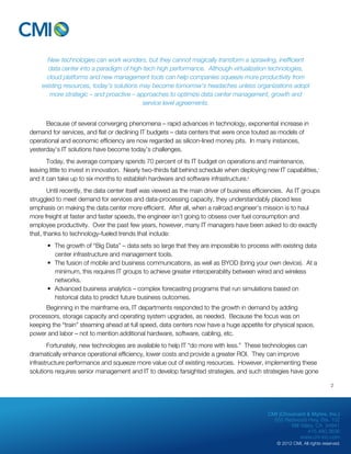 New technologies can work wonders, but they cannot magically transform a sprawling, inefficient 
data center into a paradigm of high-tech high performance. Although virtualization technologies, 
cloud platforms and new management tools can help companies squeeze more productivity from 
existing resources, today’s solutions may become tomorrow’s headaches unless organizations adopt 
more strategic – and proactive – approaches to optimize data center management, growth and 
CMI (Chouinard & Myhre, Inc.) 
655 Redwood Hwy, Ste. 102 
Mill Valley, CA 94941 
415.480.3636 
www.cm-inc.com 
© 2012 CMI. All rights reserved. 
service level agreements. 
Because of several converging phenomena – rapid advances in technology, exponential increase in 
demand for services, and flat or declining IT budgets – data centers that were once touted as models of 
operational and economic efficiency are now regarded as silicon-lined money pits. In many instances, 
yesterday’s IT solutions have become today’s challenges. 
Today, the average company spends 70 percent of its IT budget on operations and maintenance, 
leaving little to invest in innovation. Nearly two-thirds fall behind schedule when deploying new IT capabilities,i 
and it can take up to six months to establish hardware and software infrastructure.ii 
Until recently, the data center itself was viewed as the main driver of business efficiencies. As IT groups 
struggled to meet demand for services and data-processing capacity, they understandably placed less 
emphasis on making the data center more efficient. After all, when a railroad engineer’s mission is to haul 
more freight at faster and faster speeds, the engineer isn’t going to obsess over fuel consumption and 
employee productivity. Over the past few years, however, many IT managers have been asked to do exactly 
that, thanks to technology-fueled trends that include: 
• The growth of “Big Data” – data sets so large that they are impossible to process with existing data 
center infrastructure and management tools. 
• The fusion of mobile and business communications, as well as BYOD (bring your own device). At a 
minimum, this requires IT groups to achieve greater interoperability between wired and wireless 
networks. 
• Advanced business analytics – complex forecasting programs that run simulations based on 
historical data to predict future business outcomes. 
Beginning in the mainframe era, IT departments responded to the growth in demand by adding 
processors, storage capacity and operating system upgrades, as needed. Because the focus was on 
keeping the “train” steaming ahead at full speed, data centers now have a huge appetite for physical space, 
power and labor – not to mention additional hardware, software, cabling, etc. 
Fortunately, new technologies are available to help IT “do more with less.” These technologies can 
dramatically enhance operational efficiency, lower costs and provide a greater ROI. They can improve 
infrastructure performance and squeeze more value out of existing resources. However, implementing these 
solutions requires senior management and IT to develop farsighted strategies, and such strategies have gone 
2 
 