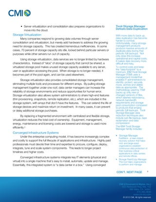 CMI (Chouinard & Myhre, Inc.) 
655 Redwood Hwy, Ste. 102 
Mill Valley, CA 94941 
415.480.3636 
www.cm-inc.com 
© 2012 CMI. All rights reserved. 
• Server virtualization and consolidation also prepares organizations to 
move into the cloud. 
Storage Virtualization 
Many companies respond to growing data volumes through server 
consolidation and virtualization, but merely add hardware to address the growing 
need for storage capacity. This has created tremendous inefficiencies. In some 
cases, 70 percent of storage capacity sits idle, locked behind particular servers or 
purposes while other servers run out of capacity. 
Using storage virtualization, data services are no longer limited by hardware 
characteristics. Instead of “silos” of storage capacity that cannot be shared, a 
virtualized storage pool makes unused storage capacity available to any server, 
user or application accessing the pool. When storage is no longer needed, it 
becomes part of the pool again, and can be used elsewhere. 
Storage virtualization also provides consolidated storage management, 
eliminating multiple tools and processes for different arrays. By pulling storage 
management together under one roof, data center managers can increase the 
reliability of storage environments and reduce opportunities for human error. 
Storage virtualization also allows system administrators to share high-end features 
(thin provisioning, snapshots, remote replication, etc.), which are included in the 
storage system, with arrays that don’t have the features. This can extend the life of 
storage devices and maximize return on investment. In many cases, it can prevent 
or delay additional storage purchases. 
By replacing a fragmented environment with centralized and flexible storage, 
virtualization reduces the total cost of ownership. Equipment, management, 
energy, maintenance and licensing costs are lowered and storage is used more 
efficiently.iii 
Converged Infrastructure Systems 
Under the enterprise computing model, it has become increasingly complex 
and costly to support the full lifecycle of applications and infrastructure. Highly paid 
professionals must devote their time and expertise to procure, configure, deploy, 
integrate, tune and scale system components. This leads to longer project 
timelines and higher costs. 
Converged infrastructure systems integrate key IT elements (physical and 
virtual) into a single machine that’s easy to install, automate, update and manage. 
Essentially, this integrated system is “a data center in a box.” Using converged 
Tivoli Storage Manager 
Defeats Data Duplication 
With more data to back up, 
data duplication has become 
harder to combat. 
Unfortunately, many storage 
management products 
produce massive amounts of 
duplicate data during their 
periodic full backups. Not 
only does this increase 
operational and capital costs, 
it makes data recovery more 
difficult and risky. 
To control costs and keep 
the “data footprint” to a 
minimum, IBM Tivoli Storage 
Manager (TSM) uses a 
management model that 
enables IT administrators to 
identify, protect, securely 
move, archive and delete 
data as appropriate. The 
methodology used by TSM 
backs up only new or 
changed versions of files, 
which slashes redundancy, 
network bandwidth 
requirements and storage 
pool consumption compared 
to products that employ 
periodic full backups. Tivoli 
Storage Manager data 
reduction techniques also 
include sub-file backup, tape 
reclamation and data 
compression. 
The IBM Tivoli Storage 
Manager family includes: 
• Storage Manager 
FastBack: a near-instant 
recovery solution that helps 
mid- and large-sized 
organizations establish 
continuous data protection of 
their business-critical 
applications in data centers 
and remote offices. 
• Storage FlashCopy Manager: 
This tool helps organizations 
to perform and manage 
CON’T. NEXT PAGE 4 
 